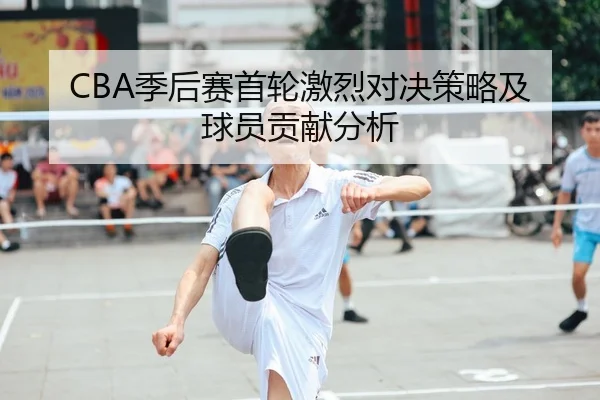 CBA季后赛首轮激烈对决策略及球员贡献分析